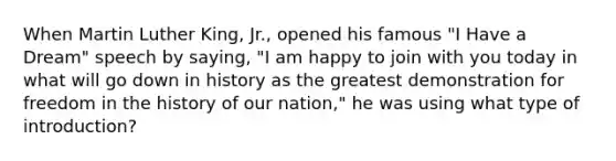 When Martin Luther King, Jr., opened his famous "I Have a Dream" speech by saying, "I am happy to join with you today in what will go down in history as the greatest demonstration for freedom in the history of our nation," he was using what type of introduction?