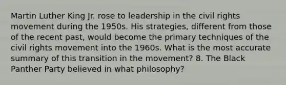 Martin Luther King Jr. rose to leadership in the civil rights movement during the 1950s. His strategies, different from those of the recent past, would become the primary techniques of the civil rights movement into the 1960s. What is the most accurate summary of this transition in the movement? 8. The Black Panther Party believed in what philosophy?