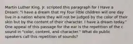 Martin Luther King, Jr. scripted this paragraph for I Have a Dream: "I have a dream that my four little children will one day live in a nation where they will not be judged by the color of their skin but by the content of their character. I have a dream today." One appeal of this passage for the ear is the repetition of the c sound in "color, content, and character." What do public speakers call this repetition of sounds?