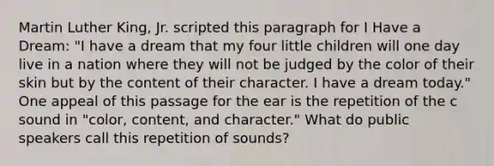 Martin Luther King, Jr. scripted this paragraph for I Have a Dream: "I have a dream that my four little children will one day live in a nation where they will not be judged by the color of their skin but by the content of their character. I have a dream today." One appeal of this passage for the ear is the repetition of the c sound in "color, content, and character." What do public speakers call this repetition of sounds?