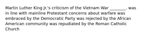 Martin Luther King Jr.'s criticism of the Vietnam War ________. was in line with mainline Protestant concerns about warfare was embraced by the Democratic Party was rejected by the African American community was repudiated by the Roman Catholic Church