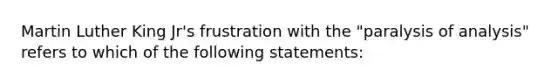 Martin Luther King Jr's frustration with the "paralysis of analysis" refers to which of the following statements: