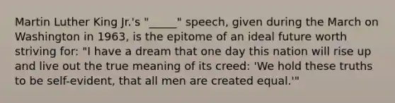 Martin Luther King Jr.'s "_____" speech, given during the March on Washington in 1963, is the epitome of an ideal future worth striving for: "I have a dream that one day this nation will rise up and live out the true meaning of its creed: 'We hold these truths to be self-evident, that all men are created equal.'"