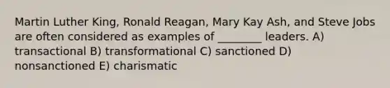 Martin Luther King, Ronald Reagan, Mary Kay Ash, and Steve Jobs are often considered as examples of ________ leaders. A) transactional B) transformational C) sanctioned D) nonsanctioned E) charismatic