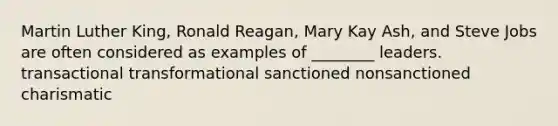 Martin Luther King, Ronald Reagan, Mary Kay Ash, and Steve Jobs are often considered as examples of ________ leaders. transactional transformational sanctioned nonsanctioned charismatic