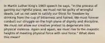 In Martin Luther King's 1963 speech he says, "In the process of gaining our rightful place, we must not be guilty of wrongful deeds. Let us not seek to satisfy our thirst for freedom by drinking from the cup of bitterness and hatred. We must forever conduct our struggle on the high plane of dignity and discipline. We must not allow our creative protest to degenerate into physical violence. Again and again, we must rise to the majestic heights of meeting physical force with soul force." What does this mean?