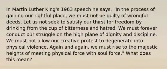 In Martin Luther King's 1963 speech he says, "In the process of gaining our rightful place, we must not be guilty of wrongful deeds. Let us not seek to satisfy our thirst for freedom by drinking from the cup of bitterness and hatred. We must forever conduct our struggle on the high plane of dignity and discipline. We must not allow our creative protest to degenerate into physical violence. Again and again, we must rise to the majestic heights of meeting physical force with soul force." What does this mean?