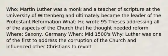 Who: Martin Luther was a monk and a teacher of scripture at the University of Wittenberg and ultimately became the leader of the Protestant Reformation What: He wrote 95 Theses addressing all of the aspects of the Church that he thought needed reform Where: Saxony, Germany When: Mid 1500's Why: Luther was one of the first to address the corruption of the Church and influenced other Christians to revolt