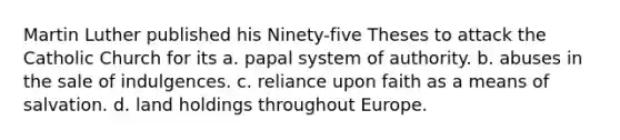 Martin Luther published his Ninety-five Theses to attack the Catholic Church for its a. papal system of authority. b. abuses in the sale of indulgences. c. reliance upon faith as a means of salvation. d. land holdings throughout Europe.