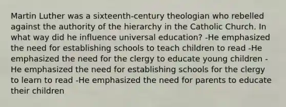 Martin Luther was a sixteenth-century theologian who rebelled against the authority of the hierarchy in the Catholic Church. In what way did he influence universal education? -He emphasized the need for establishing schools to teach children to read -He emphasized the need for the clergy to educate young children -He emphasized the need for establishing schools for the clergy to learn to read -He emphasized the need for parents to educate their children