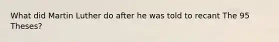 What did Martin Luther do after he was told to recant The 95 Theses?