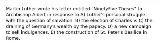 Martin Luther wrote his letter entitled "NinetyFive Theses" to Archbishop Albert in response to A) Luther's personal struggle with the question of salvation. B) the election of Charles V. C) the draining of Germany's wealth by the papacy. D) a new campaign to sell indulgences. E) the construction of St. Peter's Basilica in Rome.