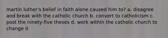 martin luther's belief in faith alone caused him to? a. disagree and break with the catholic church b. convert to catholicism c. post the ninety-five theses d. work within the catholic church to change it