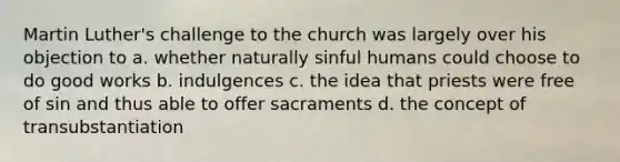 Martin Luther's challenge to the church was largely over his objection to a. whether naturally sinful humans could choose to do good works b. indulgences c. the idea that priests were free of sin and thus able to offer sacraments d. the concept of transubstantiation