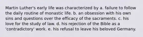 Martin Luther's early life was characterized by a. failure to follow the daily routine of monastic life. b. an obsession with his own sins and questions over the efficacy of the sacraments. c. his love for the study of law. d. his rejection of the Bible as a 'contradictory' work. e. his refusal to leave his beloved Germany.