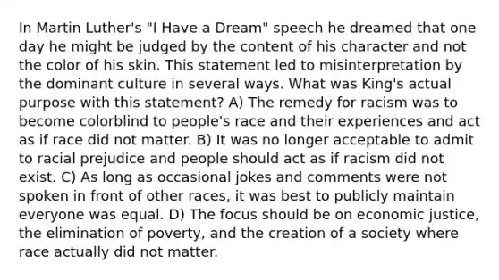 In Martin Luther's "I Have a Dream" speech he dreamed that one day he might be judged by the content of his character and not the color of his skin. This statement led to misinterpretation by the dominant culture in several ways. What was King's actual purpose with this statement? A) The remedy for racism was to become colorblind to people's race and their experiences and act as if race did not matter. B) It was no longer acceptable to admit to racial prejudice and people should act as if racism did not exist. C) As long as occasional jokes and comments were not spoken in front of other races, it was best to publicly maintain everyone was equal. D) The focus should be on economic justice, the elimination of poverty, and the creation of a society where race actually did not matter.