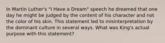 In Martin Luther's "I Have a Dream" speech he dreamed that one day he might be judged by the content of his character and not the color of his skin. This statement led to misinterpretation by the dominant culture in several ways. What was King's actual purpose with this statement?