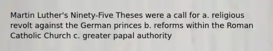 Martin Luther's Ninety-Five Theses were a call for a. religious revolt against the German princes b. reforms within the Roman Catholic Church c. greater papal authority