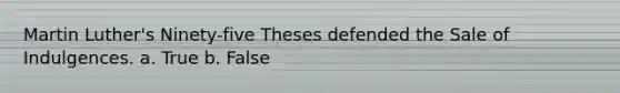 Martin Luther's Ninety-five Theses defended the Sale of Indulgences. a. True b. False