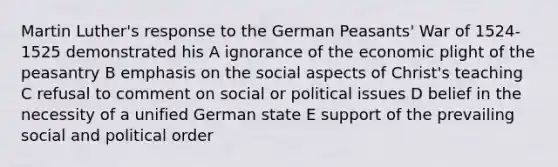 Martin Luther's response to the German Peasants' War of 1524-1525 demonstrated his A ignorance of the economic plight of the peasantry B emphasis on the social aspects of Christ's teaching C refusal to comment on social or political issues D belief in the necessity of a unified German state E support of the prevailing social and political order