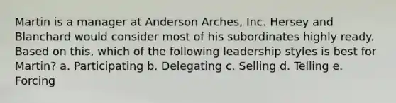 Martin is a manager at Anderson Arches, Inc. Hersey and Blanchard would consider most of his subordinates highly ready. Based on this, which of the following leadership styles is best for Martin? a. Participating b. Delegating c. Selling d. Telling e. Forcing