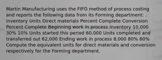 Martin Manufacturing uses the FIFO method of process costing and reports the following data from its Forming department: . inventory Units Direct materials Percent Complete Conversion Percent Complete Beginning work in process inventory 10,000 30% 10% Units started this period 60,000 Units completed and transferred out 62,000 Ending work in process 8,000 80% 60% Compute the equivalent units for direct materials and conversion respectively for the Forming department.