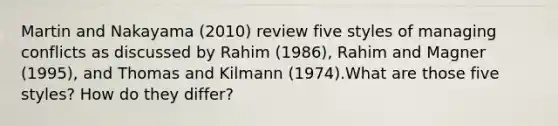 Martin and Nakayama (2010) review five styles of managing conflicts as discussed by Rahim (1986), Rahim and Magner (1995), and Thomas and Kilmann (1974).What are those five styles? How do they differ?