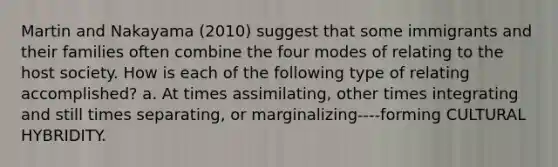 Martin and Nakayama (2010) suggest that some immigrants and their families often combine the four modes of relating to the host society. How is each of the following type of relating accomplished? a. At times assimilating, other times integrating and still times separating, or marginalizing----forming CULTURAL HYBRIDITY.