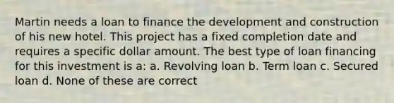 Martin needs a loan to finance the development and construction of his new hotel. This project has a fixed completion date and requires a specific dollar amount. The best type of loan financing for this investment is a: a. Revolving loan b. Term loan c. Secured loan d. None of these are correct