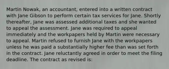 Martin Nowak, an accountant, entered into a written contract with Jane Gibson to perform certain tax services for Jane. Shortly thereafter, Jane was assessed additional taxes and she wanted to appeal the assessment. Jane was required to appeal immediately and the workpapers held by Martin were necessary to appeal. Martin refused to furnish Jane with the workpapers unless he was paid a substantially higher fee than was set forth in the contract. Jane reluctantly agreed in order to meet the filing deadline. The contract as revised is: