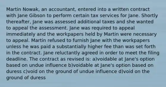 Martin Nowak, an accountant, entered into a written contract with Jane Gibson to perform certain tax services for Jane. Shortly thereafter, Jane was assessed additional taxes and she wanted to appeal the assessment. Jane was required to appeal immediately and the workpapers held by Martin were necessary to appeal. Martin refused to furnish Jane with the workpapers unless he was paid a substantially higher fee than was set forth in the contract. Jane reluctantly agreed in order to meet the filing deadline. The contract as revised is: a)voidable at Jane's option based on undue influence b)voidable at Jane's option based on duress c)void on the ground of undue influence d)void on the ground of duress