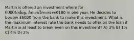 Martin is offered an investment where for 6000 today, he will receive6180 in one year. He decides to borrow 6000 from the bank to make this investment. What is the maximum interest rate the bank needs to offer on the loan if Martin is at least to break even on this investment? A) 3% B) 1% C) 4% D) 2%