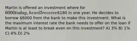 Martin is offered an investment where for 6000 today, he will receive6180 in one year. He decides to borrow 6000 from the bank to make this investment. What is the maximum interest rate the bank needs to offer on the loan if Martin is at least to break even on this investment? A) 3% B) 1% C) 4% D) 2%