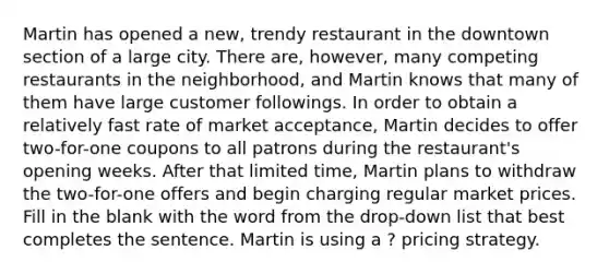 Martin has opened a new, trendy restaurant in the downtown section of a large city. There are, however, many competing restaurants in the neighborhood, and Martin knows that many of them have large customer followings. In order to obtain a relatively fast rate of market acceptance, Martin decides to offer two-for-one coupons to all patrons during the restaurant's opening weeks. After that limited time, Martin plans to withdraw the two-for-one offers and begin charging regular market prices. Fill in the blank with the word from the drop-down list that best completes the sentence. Martin is using a ? pricing strategy.