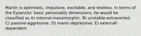 Martin is optimistic, impulsive, excitable, and restless. In terms of the Eysencks' basic personality dimensions, he would be classified as A) internal-mesomorphic. B) unstable-extraverted. C) passive-aggressive. D) manic-depressive. E) external-dependent