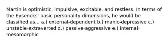 Martin is optimistic, impulsive, excitable, and restless. In terms of the Eysencks' basic personality dimensions, he would be classified as... a.) external-dependent b.) manic-depressive c.) unstable-extraverted d.) passive-aggressive e.) internal-mesomorphic