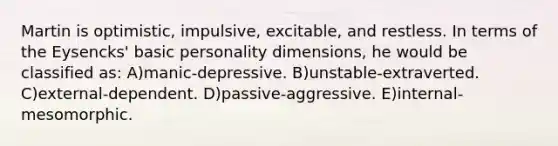 Martin is optimistic, impulsive, excitable, and restless. In terms of the Eysencks' basic personality dimensions, he would be classified as: A)manic-depressive. B)unstable-extraverted. C)external-dependent. D)passive-aggressive. E)internal-mesomorphic.