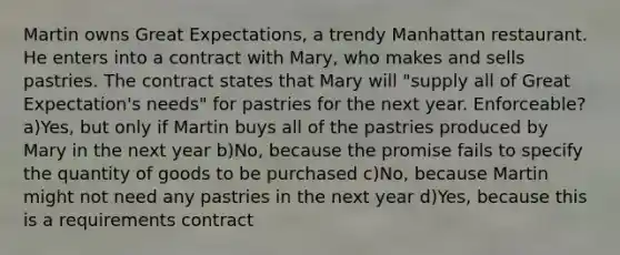 Martin owns Great Expectations, a trendy Manhattan restaurant. He enters into a contract with Mary, who makes and sells pastries. The contract states that Mary will "supply all of Great Expectation's needs" for pastries for the next year. Enforceable? a)Yes, but only if Martin buys all of the pastries produced by Mary in the next year b)No, because the promise fails to specify the quantity of goods to be purchased c)No, because Martin might not need any pastries in the next year d)Yes, because this is a requirements contract