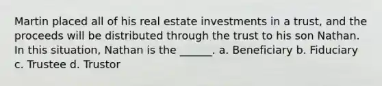 Martin placed all of his real estate investments in a trust, and the proceeds will be distributed through the trust to his son Nathan. In this situation, Nathan is the ______. a. Beneficiary b. Fiduciary c. Trustee d. Trustor