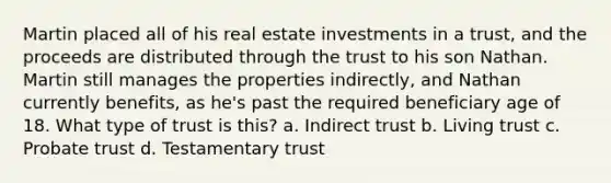 Martin placed all of his real estate investments in a trust, and the proceeds are distributed through the trust to his son Nathan. Martin still manages the properties indirectly, and Nathan currently benefits, as he's past the required beneficiary age of 18. What type of trust is this? a. Indirect trust b. Living trust c. Probate trust d. Testamentary trust