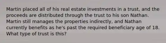 Martin placed all of his real estate investments in a trust, and the proceeds are distributed through the trust to his son Nathan. Martin still manages the properties indirectly, and Nathan currently benefits as he's past the required beneficiary age of 18. What type of trust is this?