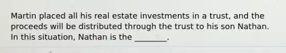 Martin placed all his real estate investments in a trust, and the proceeds will be distributed through the trust to his son Nathan. In this situation, Nathan is the ________.