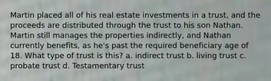 Martin placed all of his real estate investments in a trust, and the proceeds are distributed through the trust to his son Nathan. Martin still manages the properties indirectly, and Nathan currently benefits, as he's past the required beneficiary age of 18. What type of trust is this? a. indirect trust b. living trust c. probate trust d. Testamentary trust