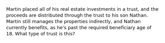 Martin placed all of his real estate investments in a trust, and the proceeds are distributed through the trust to his son Nathan. Martin still manages the properties indirectly, and Nathan currently benefits, as he's past the required beneficiary age of 18. What type of trust is this?