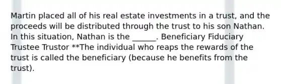 Martin placed all of his real estate investments in a trust, and the proceeds will be distributed through the trust to his son Nathan. In this situation, Nathan is the ______. Beneficiary Fiduciary Trustee Trustor **The individual who reaps the rewards of the trust is called the beneficiary (because he benefits from the trust).