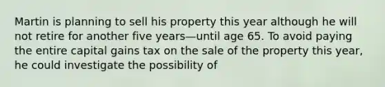 Martin is planning to sell his property this year although he will not retire for another five years—until age 65. To avoid paying the entire capital gains tax on the sale of the property this year, he could investigate the possibility of