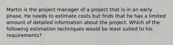 Martin is the project manager of a project that is in an early phase. He needs to estimate costs but finds that he has a limited amount of detailed information about the project. Which of the following estimation techniques would be least suited to his requirements?