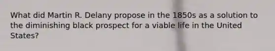 What did Martin R. Delany propose in the 1850s as a solution to the diminishing black prospect for a viable life in the United States?