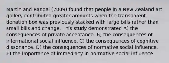 Martin and Randal (2009) found that people in a New Zealand art gallery contributed greater amounts when the transparent donation box was previously stacked with large bills rather than small bills and change. This study demonstrated A) the consequences of private acceptance. B) the consequences of informational social influence. C) the consequences of cognitive dissonance. D) the consequences of normative social influence. E) the importance of immediacy in normative social influence