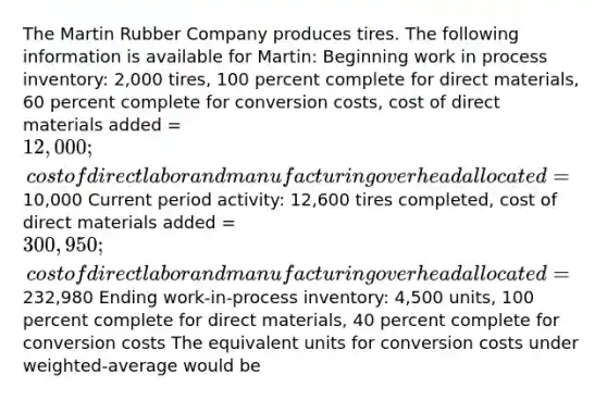 The Martin Rubber Company produces tires. The following information is available for Martin: Beginning work in process inventory: 2,000 tires, 100 percent complete for direct materials, 60 percent complete for conversion costs, cost of direct materials added = 12,000; cost of direct labor and manufacturing overhead allocated =10,000 Current period activity: 12,600 tires completed, cost of direct materials added = 300,950; cost of direct labor and manufacturing overhead allocated =232,980 Ending work-in-process inventory: 4,500 units, 100 percent complete for direct materials, 40 percent complete for conversion costs The equivalent units for conversion costs under weighted-average would be